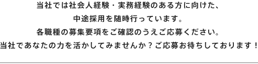 当社では社会人経験・実務経験のある方に向けた、中途採用を臨時行っています。各職種の募集要項をご確認のうえご応募ください。当社ではあなたの力を活かしてみませんか？ご応募お持ちしております！