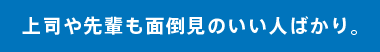 上司や先輩も面倒見のいい人ばかり。