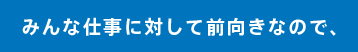みんな仕事に対して前向きなので、