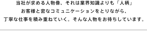 当社が求める人物像、それは業界知識よりも「人柄」お客様と密なコミュニケーションをとりながら、丁寧な仕事を積み重ねていく。そんな人物をお待ちしています。