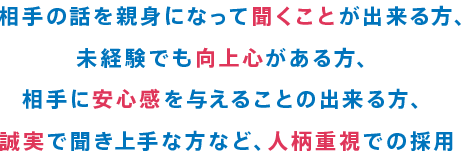 相手の話を親身になって聞くことが出来る方、未経験でも向上心がある方、相手に安心感を与えることの出来る方、誠実で聞き上手な方など、人柄重視での採用